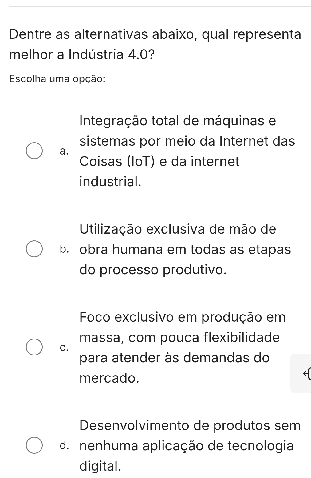 Dentre as alternativas abaixo, qual representa
melhor a Indústria 4.0?
Escolha uma opção:
Integração total de máquinas e
sistemas por meio da Internet das
a.
Coisas (IoT) e da internet
industrial.
Utilização exclusiva de mão de
b. obra humana em todas as etapas
do processo produtivo.
Foco exclusivo em produção em
massa, com pouca flexibilidade
C.
para atender às demandas do
mercado.
Desenvolvimento de produtos sem
d. nenhuma aplicação de tecnologia
digital.