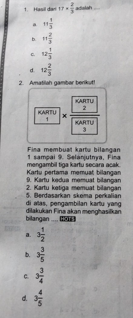 Hasil dari 17*  2/3  adalah ....
a. 11 1/3 
b. 11 2/3 
C. 12 1/3 
d. 12 2/3 
2. Amatilah gambar berikut!
KARTU * frac  2  KARTU/3 
1
Fina membuat kartu bilangan
1 sampai 9. Selanjutnya, Fina
mengambil tiga kartu secara acak.
Kartu pertama memuat bilangan
9. Kartu kedua memuat bilangan
2. Kartu ketiga memuat bilangan
5. Berdasarkan skema perkalian
di atas, pengambilan kartu yang
dilakukan Fina akan menghasilkan
bilangan .... HOTS
a. 3 1/2 
b. 3 3/5 
C. 3 3/4 
d. 3 4/5 