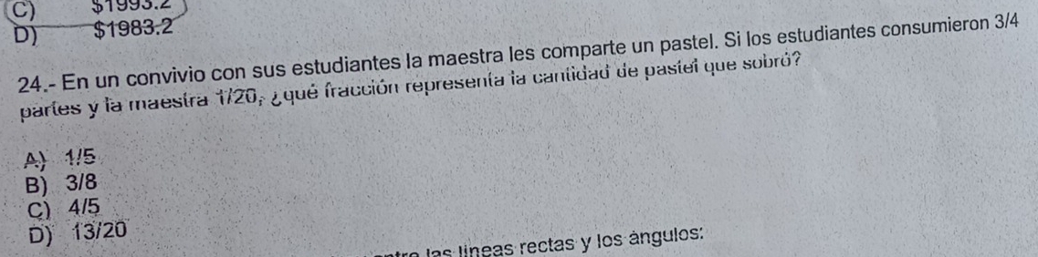 C) $1993.2
D) $1983.2
24.- En un convivio con sus estudiantes la maestra les comparte un pastel. Si los estudiantes consumieron 3/4
partes y la maestra 1720, ¿ qué fracción representa la cantidad de pastel que sobró?
A) 1/5
B) 3/8
C) 4/5
D) 13/20
las líneas rectas y los ángulos: