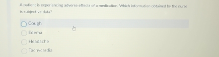 A patient is experiencing adverse effects of a medication. Which information obtained by the nurse
is subjective data?
Cough
Edema
Headache
Tachycardia