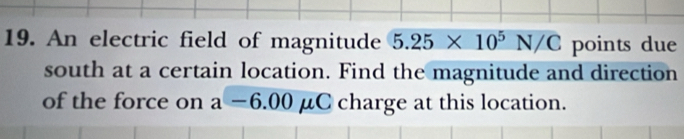 An electric field of magnitude 5.25* 10^5N/C points due 
south at a certain location. Find the magnitude and direction 
of the force on a-6.00 U C charge at this location.