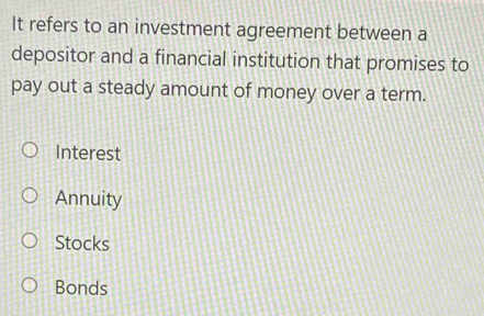 It refers to an investment agreement between a
depositor and a financial institution that promises to
pay out a steady amount of money over a term.
Interest
Annuity
Stocks
Bonds