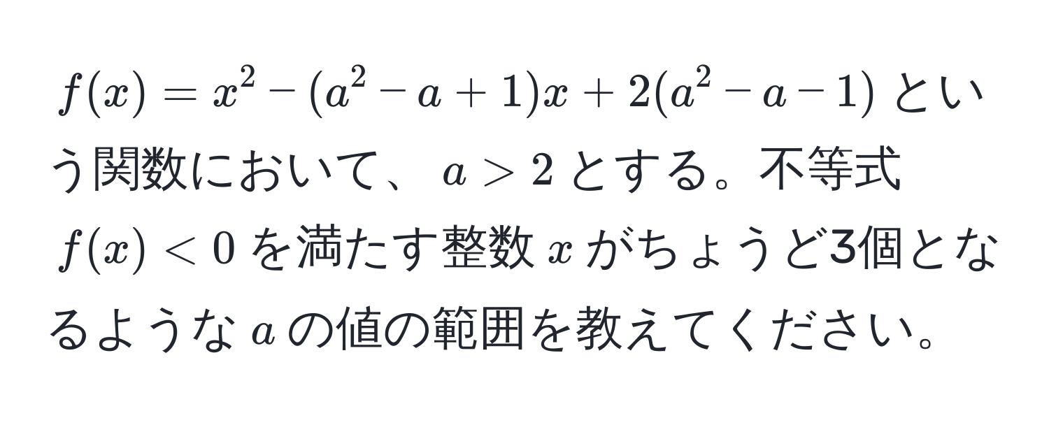 $f(x) = x^2 - (a^2 - a + 1)x + 2(a^2 - a - 1)$という関数において、$a > 2$とする。不等式$f(x) < 0$を満たす整数$x$がちょうど3個となるような$a$の値の範囲を教えてください。