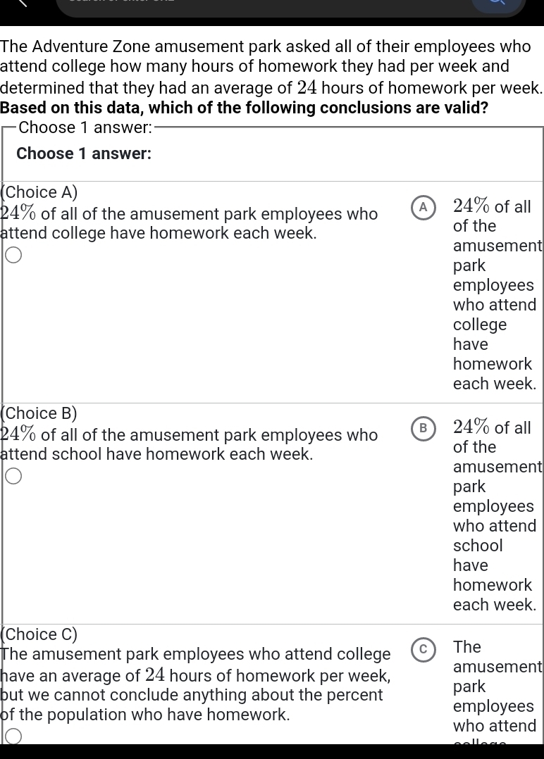 The Adventure Zone amusement park asked all of their employees who
attend college how many hours of homework they had per week and
determined that they had an average of 24 hours of homework per week.
Based on this data, which of the following conclusions are valid?
Choose 1 answer:
Choose 1 answer:
(Choice A)
24% of all of the amusement park employees who A 24% of all
attend college have homework each week.
of the
amusement
park
employees
who attend
college
have
homework
each week.
(Choice B)
24% of all of the amusement park employees who B 24% of all
attend school have homework each week.
of the
amusement
park
employees
who attend
school
have
homework
each week.
Choice C)
The amusement park employees who attend college C The
amusement
have an average of 24 hours of homework per week, park
but we cannot conclude anything about the percent employees
of the population who have homework.
who attend