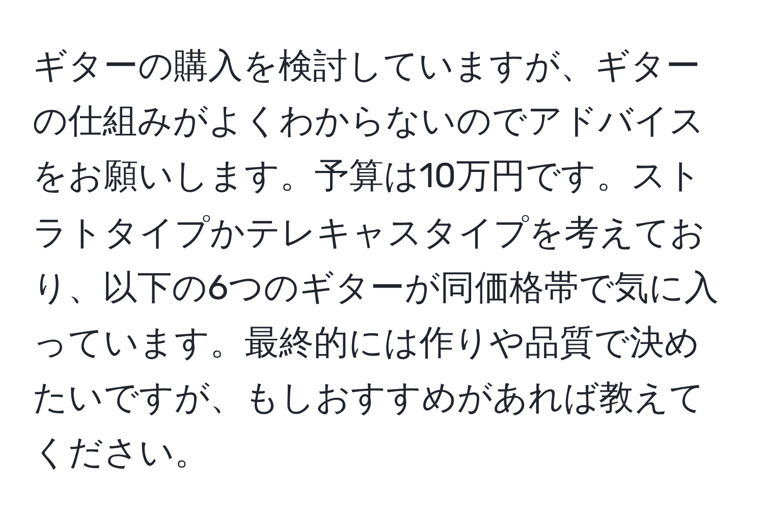 ギターの購入を検討していますが、ギターの仕組みがよくわからないのでアドバイスをお願いします。予算は10万円です。ストラトタイプかテレキャスタイプを考えており、以下の6つのギターが同価格帯で気に入っています。最終的には作りや品質で決めたいですが、もしおすすめがあれば教えてください。