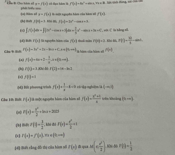 Cầu 8: Cho hàm số y=f(x) có đạo hàm là f'(x)=8x^3+sin x,forall x∈ R. Xét tính đủng, sai của các
phát biểu sau:
(a) Hàm số y=f(x) là một nguyên hàm của hàm số f'(x).
(b) Biết f(0)=3.k aidA f(x)=2x^4-cos x+3.
(c) ∈t f(x)dx=∈t (2x^4-cos x+3)dx= 2/5 x^5-sin x+3x+C , với C là hằng số.
(d) Biết F(x) là nguyên hàm của f(x) thoả mãn F(0)=2. Khi đó, F(1)= 32/5 -sin 1.
Câu 9: Biết F(x)=3x^2+2x-ln x+C,x∈ (0;+∈fty ) là hàm của hàm số f(x).
(a) f(x)=6x+2- 1/x ,x∈ (0;+∈fty ).
(b) F(1)=3.Khl đó F(2)=14-ln 2
(c) f(1)=1
(d) Bất phương trình f(x)+ 1/x -8<0</tex> có tập nghiệm là (-∈fty ;1)
Câu 10: Biết F(x) là một nguyên hàm của hàm số f(x)= (x^2+1)/x  trên khoảng (0;+∈fty ).
(a) F(x)= x^2/2 +ln x+2025
(b) Biết F(1)= 3/2  , khi đó F(e)= e^2/2 +1
(c) F(x)=f'(x),forall x∈ (0;+∈fty )
(d) Biết rằng đồ thị của hàm số F(x) đi qua M(e; e^2/2 ). Khi đó F(1)= 1/2 