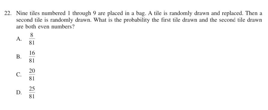 Nine tiles numbered 1 through 9 are placed in a bag. A tile is randomly drawn and replaced. Then a
second tile is randomly drawn. What is the probability the first tile drawn and the second tile drawn
are both even numbers?
A.  8/81 
B.  16/81 
C.  20/81 
D.  25/81 