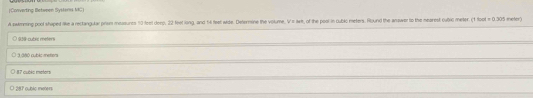 (Converting Between Sysens MC)
A swmesing pool shaped ke a recangular priom messures 10 feel deep, 22 feet ling, and 14 feet wide. Deternine the volume, Vi arit, of the pool in cubic meters. Round the answer to the mearest 0ubiC meter. (1 for t=0.305 ieter)
@@-cubric meters
1 3 árió cubic meters
87 cubic meters
O 287 cubiç meter