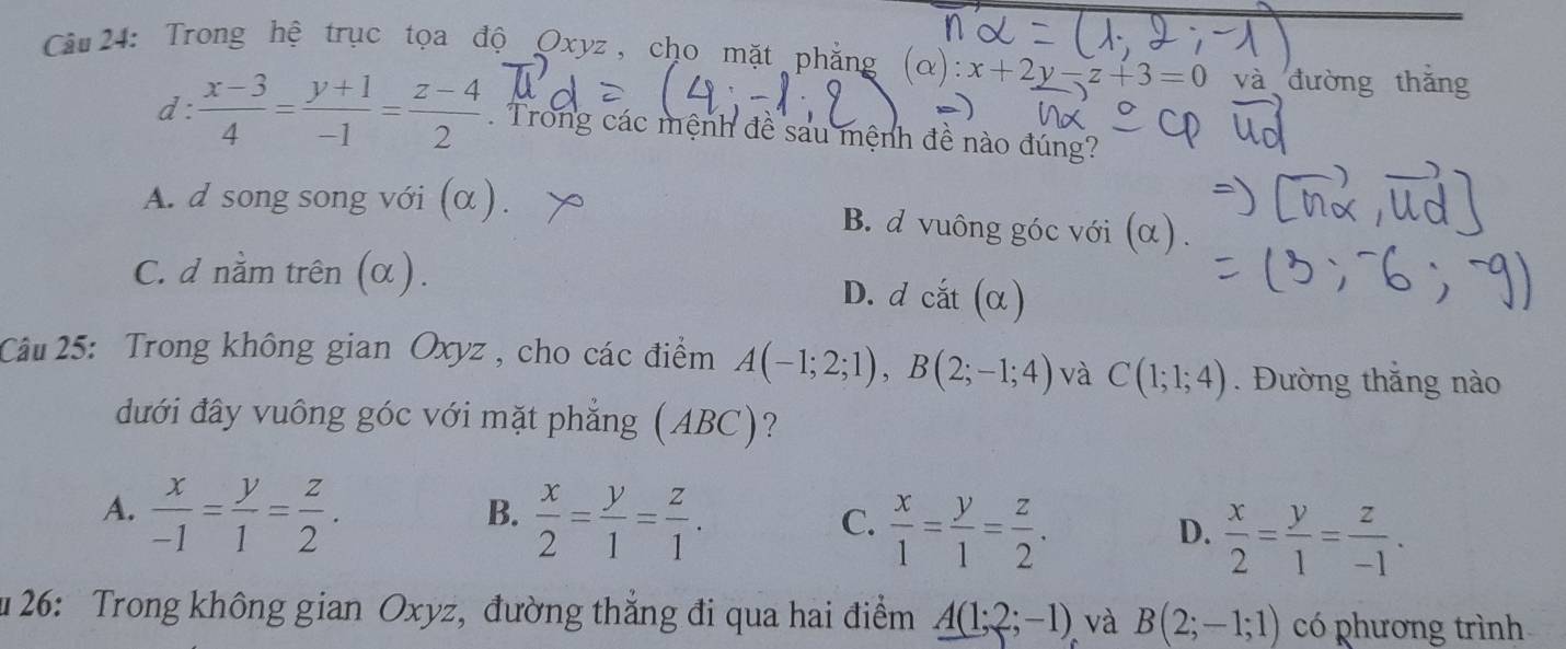 Trong hệ trục tọa độ Oxyz, cho mặt phẳng (alpha ):x+2y-z+3=0 và đường thǎng
d  (x-3)/4 = (y+1)/-1 = (z-4)/2 . Trong các mệnh đề sau mệnh đề nào đúng?
A. d song song với (α ) B. d vuông góc với (α) .
C. d nằm trên (α). D. d cắt (α)
Câu 25: Trong không gian Oxyz , cho các điểm A(-1;2;1), B(2;-1;4) và C(1;1;4). Đường thắng nào
đưới đây vuông góc với mặt phẳng (ABC)?
A.  x/-1 = y/1 = z/2 .
B.  x/2 = y/1 = z/1 .
C.  x/1 = y/1 = z/2 .
D.  x/2 = y/1 = z/-1 . 
u 26: Trong không gian Oxyz, đường thẳng đi qua hai điểm A(1;2;-1) và B(2;-1;1) có phương trình