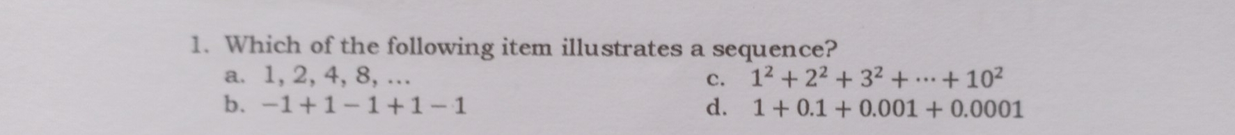 Which of the following item illustrates a sequence?
a. 1,2,4,8,... c. 1^2+2^2+3^2+·s +10^2
b. -1+1-1+1-1 d. 1+0.1+0.001+0.0001