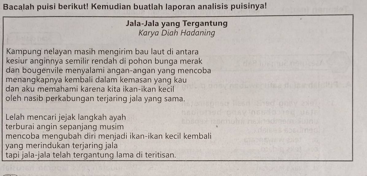 Bacalah puisi berikut! Kemudian buatlah laporan analisis puisinya! 
Jala-Jala yang Tergantung 
Karya Diah Hadaning 
Kampung nelayan masih mengirim bau laut di antara 
kesiur anginnya semilir rendah di pohon bunga merak 
dan bougenvile menyalami angan-angan yang mencoba 
menangkapnya kembali dalam kemasan yang kau 
dan aku memahami karena kita ikan-ikan kecil 
oleh nasib perkabungan terjaring jala yang sama. 
Lelah mencari jejak langkah ayah 
terburai angin sepanjang musim 
mencoba mengubah diri menjadi ikan-ikan kecil kembali 
yang merindukan terjaring jala 
tapi jala-jala telah tergantung lama di teritisan.