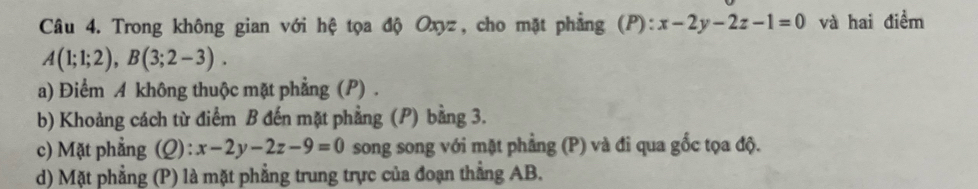 Trong không gian với hệ tọa độ Oxyz, cho mặt phẳng (P): x-2y-2z-1=0 và hai điểm
A(1;1;2), B(3;2-3). 
a) Điểm A không thuộc mặt phẳng (P) .
b) Khoảng cách từ điểm B đến mặt phẳng (P) bằng 3.
c) Mặt phẳng (Q): x-2y-2z-9=0 song song với mặt phẳng (P) và đi qua gốc tọa độ.
d) Mặt phẳng ; (P) là mặt phẳng trung trực của đoạn thẳng AB.