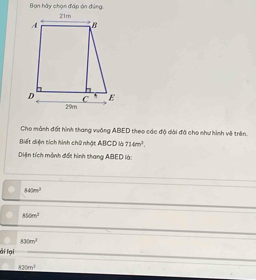 Bạn hãy chọn đáp án đúng.
Cho mảnh đất hình thang vuông ABED theo các độ dài đã cho như hình vẽ trên.
Biết diện tích hình chữ nhật ABCD là 714m^2. 
Diện tích mảnh đất hình thang ABED là:
840m^2
850m^2
830m^2
ải lại
820m^2