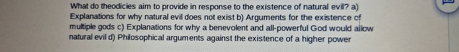 What do theodicies aim to provide in response to the existence of natural evil? a)
Explanations for why natural evil does not exist b) Arguments for the existence of
multiple gods c) Explanations for why a benevolent and all-powerful God would aïlow
natural evil d) Philosophical arguments against the existence of a higher power