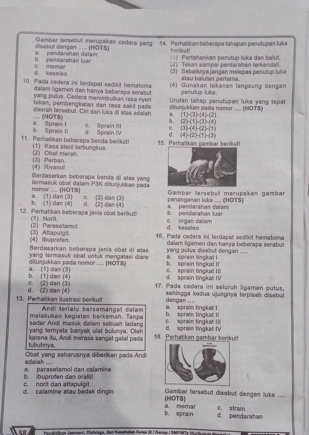 Gambar tersebut merupakan cedera yang 14. Perhatikan beberapa tahapan penutupan luka
disebut dengan ..... (HOTS) berikut!
a. pendarahan dalam
b. pendarahan luar
(1) Pertahankan penutup luka dan balut.
c. memar (2) Tekan sampai perdarahan terkendali.
d keseleo (3) Sebaiknya jangan melepas penutup luka
atau balutan pertama.
10. Pada cedera ini terdapat sedikit hematoma (4) Gunakan tekanan langsung dengan
dalam ligamen dan hanya beberapa serabut penutup luka.
yang putus. Cedera menimbulkan rasa nyeri Urutan tahap penutupan luka yang tepat
tekan, pembengkatan dan rasa sakit pada ditunjukkan pada nomor .... (HOTS)
daerah tersebut. Ciri dari luka di atas adalah a. (1)-(3)-(4)-(2).... (HOTS)
b. (2)-(1)-(3)-(4)
a. Sprain I c. Sprain III C. (3)-(4)-(2)-(1)
b. Sprain II d. Sprain IV d. (4)-(2)-(1)-(3)
11. Perhatikan beberapa benda berikut! 15. Perhafikan gambar berikut!
(1) Kasa steril terbungkus.
(2) Obat merah.
(3) Perban.
(4) Rivanol.
Berdasarkan beberapa benda di atas yang
termasuk obat dalam P3K ditunjukkan pada
nomor .... (HOTS) Gambar tersebut merupakan gambar
a. (1) dan (3) c. (2) dan (3) penanganan luka .... (HOTS)
b. (1) dan (4) d. (2) dan (4) a. pendarahan dalam
12. Perhatikan beberapa jenis obat berikut! b. pendarahan luar
(1) Norit. c. organ dalam
(2) Parasetamol. d. keseleo
(3) Attapulgit. 16. Pada cedera ini terdapat sedikit hematoma
(4) Ibuprofen. dalam ligamen dan hanya beberapa serabut
Berdasarkan beberapa jenis obat di atas yang putus disebut dengan ....
yang termasuk obat untuk mengatasi diare a. sprain tingkat I
ditunjukkan pada nomor .... (HOTS) b. sprain tingkat II
a. (1) dan (3) c. sprain tingkat III
b. (1) dan (4) d. sprain tingkat IV
c. (2) dan (3) 17. Pada cedera ini seluruh ligamen putus,
d. (2) dan (4) sehingga kedua ujungnya terpisah disebut
13. Perhatikan ilustrasi berikut!
dengan ....
Andi terlalu bersemangat dalam a. sprain tingkat I
melakukan kegiatan berkemah. Tanpa b. sprain tingkat II
sadar Andi masuk dalam sebuah ladang c. sprain tingkat III
yang ternyata banyak ulat bulunya. Oleh d. sprain tingkat IV
karena itu, Andi merasa sangat gatal pada 18. Perhatikan gambar berikut!
tubuhnya.
Obat yang seharusnya diberikan pada Andi
adalah ....
a. parasetamol dan calamine
b. ibuprofen dan orallit
c. norit dan attapulgit
d. calamine atau bedak dingin Gambar tersebut disebut dengan luka ....
(HOTS)
a. memar c. strain
b. sprain d. pendarahan
58 Pendidikan Jasmani, Olahraga, dan Kesehatan Kelas IX / Genap / SMP/MTs (Kurikulum  Me