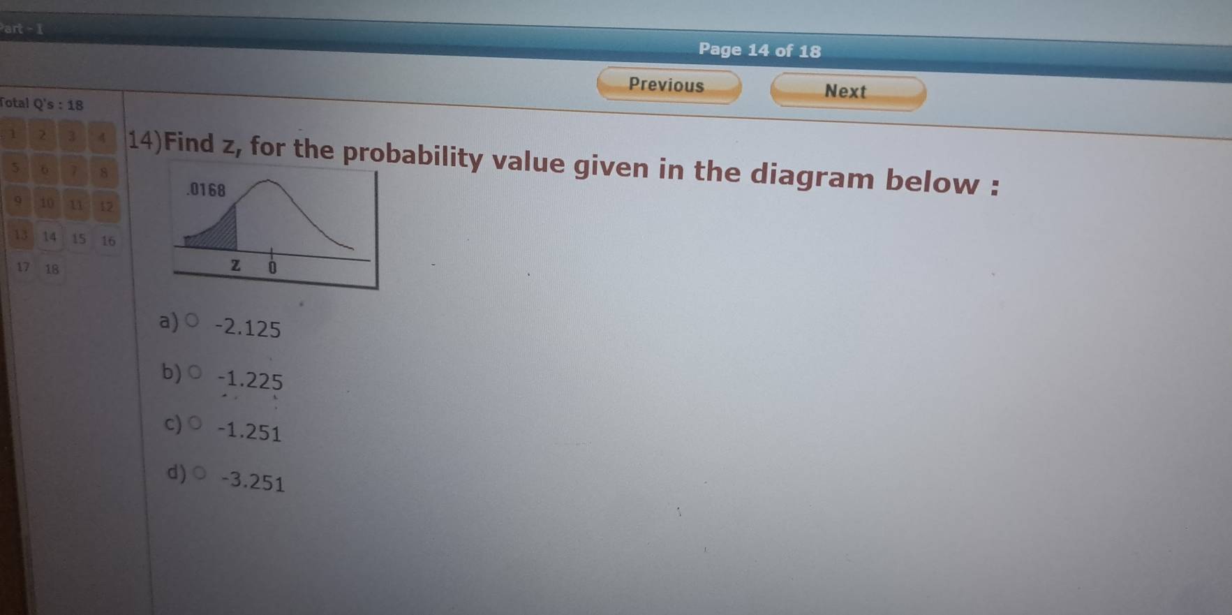 art - 1
Page 14 of 18
Previous Next
Total Q's:18
1 2 3 4 14)Find z, for the probability value given in the diagram below :
5 6 7 8
9 10 11 12
13 14 15 16
17 18
a) -2.125
b) -1.225
c) ○ -1.251
d)○ -3.251