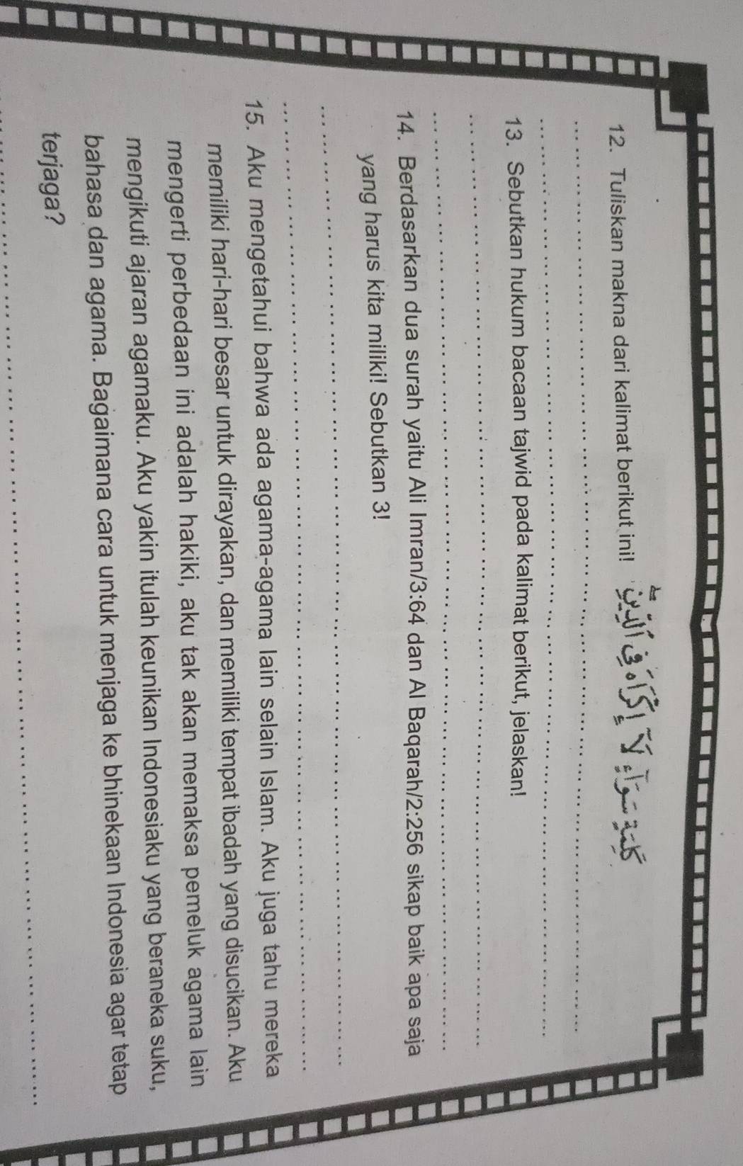 Tuliskan makna dari kalimat berikut ini! 
_ 
_ 
13. Sebutkan hukum bacaan tajwid pada kalimat berikut, jelaskan! 
_ 
_ 
14. Berdasarkan dua surah yaitu Ali Imran/ 3:64 dan Al Baqarah/ 2:256 sikap baik apa saja 
yang harus kita miliki! Sebutkan 3! 
_ 
_ 
15. Aku mengetahui bahwa ada agama-agama lain selain Islam. Aku juga tahu mereka 
memiliki hari-hari besar untuk dirayakan, dan memiliki tempat ibadah yang disucikan. Aku 
mengerti perbedaan ini adalah hakiki, aku tak akan memaksa pemeluk agama lain 
mengikuti ajaran agamaku. Aku yakin itulah keunikan Indonesiaku yang beraneka suku, 
bahasa dan agama. Bagaimana cara untuk menjaga ke bhinekaan Indonesia agar tetap 
_ 
terjaga?