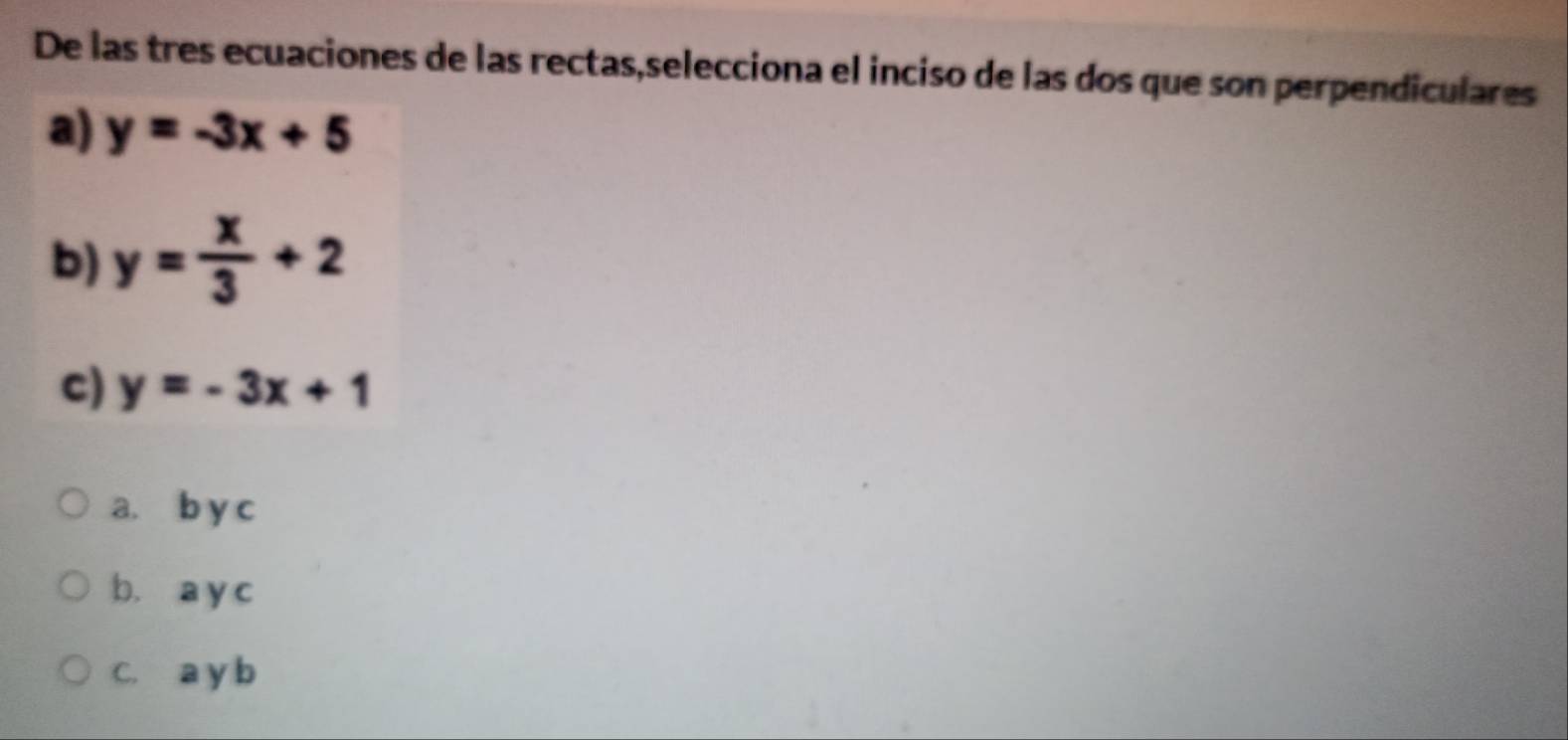 De las tres ecuaciones de las rectas,selecciona el inciso de las dos que son perpendiculares
a) y=-3x+5
b) y= x/3 +2
c) y=-3x+1
a. b y c
b. a y c
C. a y b