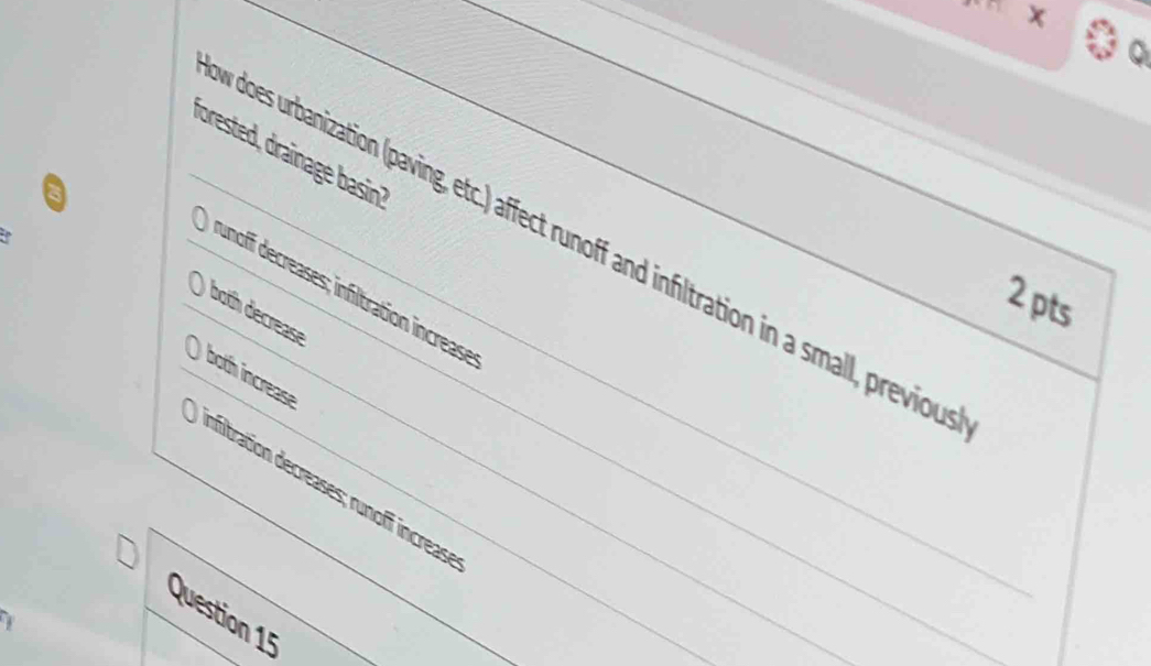 forested, draïnage basin?
v does urbanization (paving, etc.) affect runoff and infltration in a small, previou
unoff decreases; infltration increase
2pts
both decrease
both increase
difitration decreases; runoff increas
Question 15