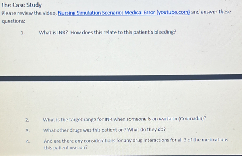 The Case Study 
Please review the video, Nursing Simulation Scenario: Medical Error (youtube.com) and answer these 
questions: 
1. What is INR? How does this relate to this patient's bleeding? 
2. What is the target range for INR when someone is on warfarin (Coumadin)? 
3. What other drugs was this patient on? What do they do? 
4. And are there any considerations for any drug interactions for all 3 of the medications 
this patient was on?