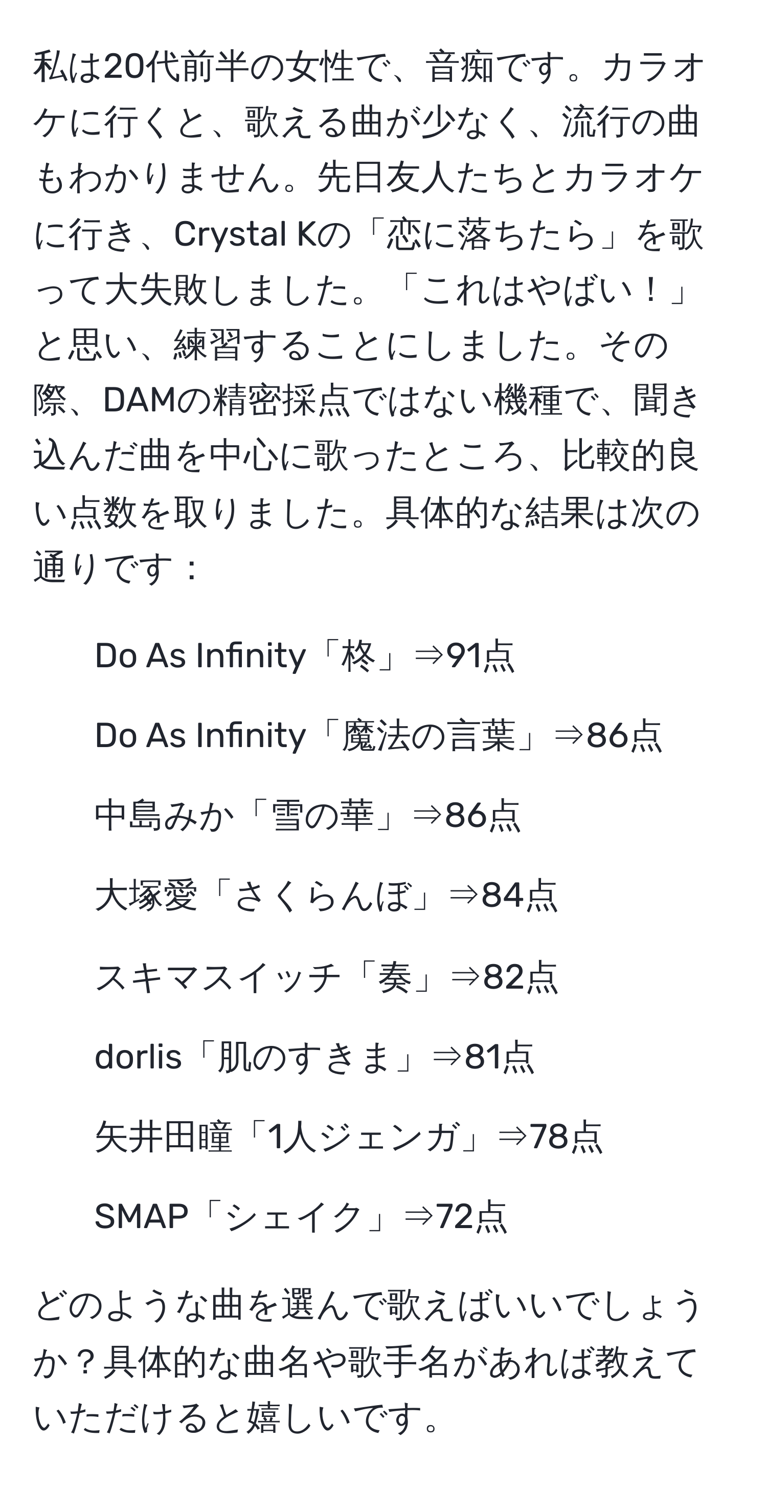 私は20代前半の女性で、音痴です。カラオケに行くと、歌える曲が少なく、流行の曲もわかりません。先日友人たちとカラオケに行き、Crystal Kの「恋に落ちたら」を歌って大失敗しました。「これはやばい！」と思い、練習することにしました。その際、DAMの精密採点ではない機種で、聞き込んだ曲を中心に歌ったところ、比較的良い点数を取りました。具体的な結果は次の通りです：

- Do As Infinity「柊」⇒91点
- Do As Infinity「魔法の言葉」⇒86点
- 中島みか「雪の華」⇒86点
- 大塚愛「さくらんぼ」⇒84点
- スキマスイッチ「奏」⇒82点
- dorlis「肌のすきま」⇒81点
- 矢井田瞳「1人ジェンガ」⇒78点
- SMAP「シェイク」⇒72点

どのような曲を選んで歌えばいいでしょうか？具体的な曲名や歌手名があれば教えていただけると嬉しいです。