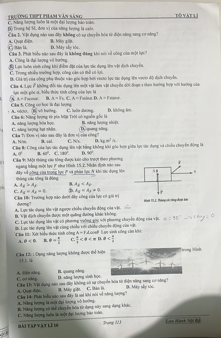 trườnG THPT phAm văn sáng tô vật lí
C. Năng lượng luôn là một đại lượng bảo toàn.
D) Trong hệ SI, đơn vị của năng lượng là calo.
Câu 2. Vật dụng nào sau đây không có sự chuyển hóa từ điện năng sang cơ năng?
A. Quạt điện. B. Máy giặt.
C Bàn là. D. Máy sấy tóc.
Câu 3. Phát biểu nào sau đây là không đúng khi nói về công của một lực?
A. Công là đại lượng vô hướng.
B) Lực luôn sinh công khi điểm đặt của lực tác dụng lên vật dịch chuyển.
C. Trong nhiều trường hợp, công cản có thể có lợi.
D. Giá trị của công phụ thuộc vào góc hợp bởi vecto lực tác dụng lên vecto độ dịch chuyền.
Câu 4. Lực vector F * không đổi tác dụng lên một vật làm vật chuyển dời đoạn s theo hướng hợp với hướng của
lực một góc α, biểu thức tính công của lực là
A. A=F scosα. B. A=Fs. C. A=F ssinα. D. A=Fstan alpha .
Câu 5. Công cơ học là đại lượng
A. véctơ. (B) vô hướng. C. luôn dương. D. không âm.
Câu 6: Năng lượng từ pin Mặt Trời có nguồn gốc là
A. năng lượng hóa học. B. năng lượng nhiệt.
C. năng lượng hạt nhân. D. quang năng.
Câu 7: Đơn vị nào sau đây là đơn vị của công?
A. N/m. B. cal. C. N/s. D. kg.m^2/s.
Câu 8: Công của lực tác dụng lên vật bằng không khi góc hợp giữa lực tác dụng và chiều chuyển động là
A. 0^0 B. 60°. C. 180°. D. 90^0.
g  Câu 9: Một thùng các tông được kéo cho trượt theo phương
ngang bằng một lực F như Hình 15.2. Nhân định nào sau
đây về công của trọng lực P và phản lực N khi tác dụng lên 
thùng các tông là đúng
yên A. A_vector N>A_vector P.
B. A_vector N
C. A_vector N=A_vector P=0. D. A_vector N=A_vector P!= 0.
Câu 10: Trường hợp nào dưới đây công của lực có giá trị
dương? Hình 15.2. Thùng các tông được kéo
A. Lực tác dụng lên vật ngược chiều chuyển động của vật.
B. Vật dịch chuyển được một quãng đường khác không.
C. Lực tác dụng lên vật có phương vuông góc với phương chuyển động của vật.
D. Lực tác dụng lên vật cùng chiều với chiều chuyển động của vật.
Câu 11: Xét biểu thức tính công A=F.d.cos θ 9 Lực sinh công cản khi:
A. θ <0. B. θ = π /2  C.  π /2 
*  Câu 12: : Dạng năng lượng không được thể hiệng Hình
15.1. là
A. điện năng. B. quang năng.
C. cơ năng. D. năng lượng sinh học.
Câu 13: Vật dụng nào sau đây không có sự chuyển hóa từ điện năng sang cơ năng?
A. Quạt điện. B. Máy giặt. C. Bàn là. D. Máy sấy tóc.
Câu 14: Phát biểu nào sau đây là sai khi nói về năng lượng?
A. Năng lượng là một đại lượng vô hướng.
B. Năng lượng có thể chuyển hóa từ dạng này sang dạng khác.
C. Năng lượng luôn là một đại lượng bảo toàn.
bài tập vật lí 10 Trang 113
Lưu Hành Nội Bộ
Đội Bệ