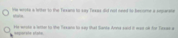 He wrote a letter to the Texans to say Texas did not need to become a separate
state.
He wrote a letter to the Texans to say that Santa Anna said it was ok for Texas a
separate state.