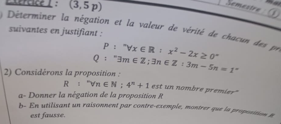 Exercice ( : (3,5p)
ma 
Semestre 
Déterminer la négation et la valeur de vérité de chacun des pr 
suivantes en justifiant :
P:''forall x∈ R:x^2-2x≥ 0^(circ x≥ 0^*)
Q:''exists m∈ Z; exists n∈ Z:3m-5n=1''
2) Considérons la proposition :
R:''forall n∈ N; 4^n+1 est un nombre premier" 
a- Donner la négation de la proposition R
b- En utilisant un raisonnent par contre-exemple, montrer que la proposition t 
est fausse.