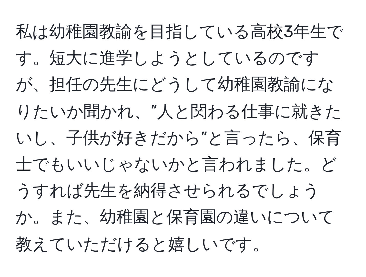 私は幼稚園教諭を目指している高校3年生です。短大に進学しようとしているのですが、担任の先生にどうして幼稚園教諭になりたいか聞かれ、”人と関わる仕事に就きたいし、子供が好きだから”と言ったら、保育士でもいいじゃないかと言われました。どうすれば先生を納得させられるでしょうか。また、幼稚園と保育園の違いについて教えていただけると嬉しいです。