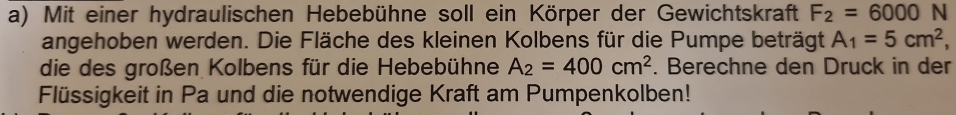 Mit einer hydraulischen Hebebühne soll ein Körper der Gewichtskraft F_2=6000 N 
angehoben werden. Die Fläche des kleinen Kolbens für die Pumpe beträgt A_1=5cm^2
die des großen Kolbens für die Hebebühne A_2=400cm^2. Berechne den Druck in der 
Flüssigkeit in Pa und die notwendige Kraft am Pumpenkolben!