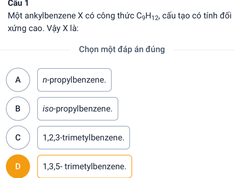 Một ankylbenzene X có công thức C_9H_12 , cấu tạo có tính đối
xứng cao. Vậy X là:
Chọn một đáp án đúng
A n-propylbenzene.
B iso-propylbenzene.
C 1, 2, 3 -trimetylbenzene.
D 1, 3, 5 - trimetylbenzene.