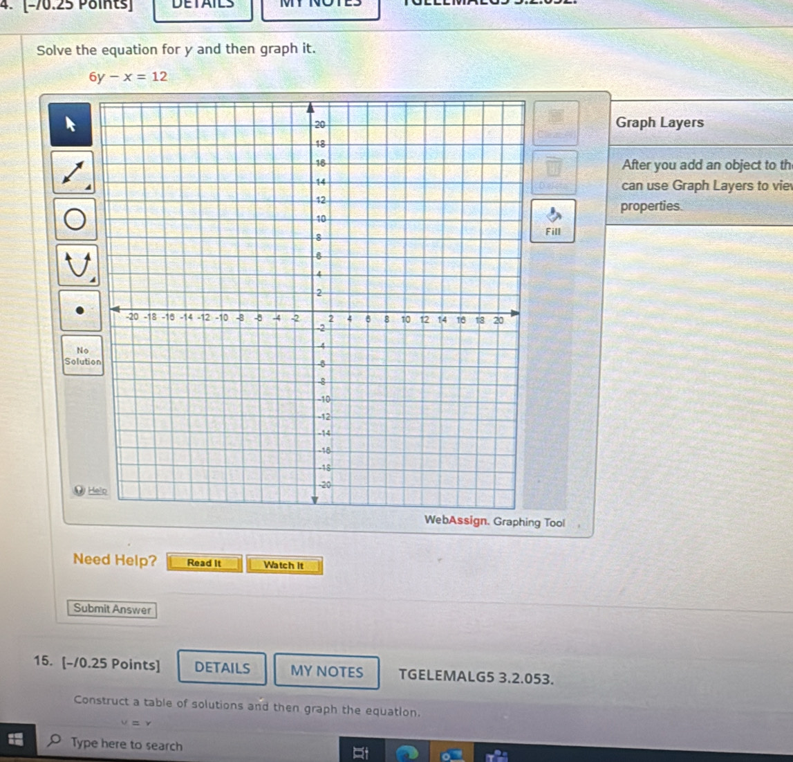 [−70.25 Points] DETAILS TT 
Solve the equation for y and then graph it.
6y-x=12
Graph Layers 
After you add an object to th 
can use Graph Layers to vie 
properties. 
Fill 
No 
Solution 
@ 
gn. Graphing Tool 
Need Help? Read It Watch it 
Submit Answer 
15. [-/0.25 Points] DETAILS MY NOTES TGELEMALG5 3.2.053. 
Construct a table of solutions and then graph the equation. 
Type here to search