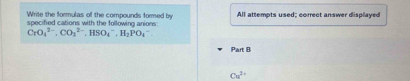 Write the formulas of the compounds formed by All attempts used; correct answer displayed 
specified cations with the following anions:
CrO_4^((2-), CO_3^(2-), HSO_4^-, H_2)PO_4^(-. 
Part B 
Cu^2+)