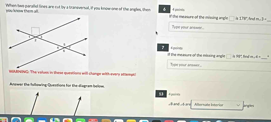 When two parallel lines are cut by a transversal, if you know one of the angles, then 6 4 points 
you know them all. If the measure of the missing angle is 178° find m∠ 3= _ 
Type your answer... 
4 points 
7 
_ 
If the measure of the missing angle □ ς 98° fnd m∠ 4= 。 
Type your answer... 
WARNING: The values in these questions will change with every attempt! 
Answer the following Questions for the diagram below. 
13 4 points
∠ 8 and ∠ 6 are Alternate Interior angles