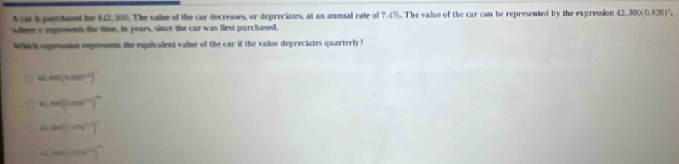 A ear is puechued he 142, 300. The valse of the car decreases, or depreciates, at an annual rate of 7.4%. The value of the car can be represented by the expression 12,300(0.926).
weme a represents the time, in years, since the car was first purchased.
Which expresion represents the equivalent value of the car if the value depreciates quarterly?
4 sec (tan^((-1))^circ 
m(2π r^n)^2
sec (1.87t)^circ 
sec (sec^(7°)^2)