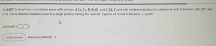 △ ABC is drawn on a coordinate plane with vertices A(1,3), B(6,6) , and C(3,1)
C'A Prove that the medians meet at a single point by finding the centroid. Express all results in fractions. (f point) and with medians indicating the midpoint of each of the lines A. B. BC. and 
centroid □ 
Check anpwer Remaining Aterpti : 3