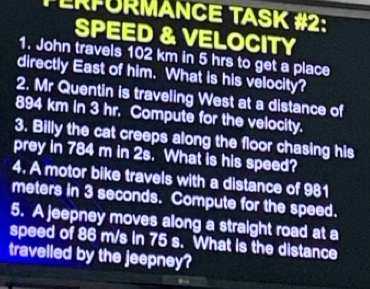 ERPÜRMANCE TASK #2: 
SPEED & VELOCITY 
1. John travels 102 km in 5 hrs to get a place 
directly East of him. What is his velocity? 
2. Mr Quentin is traveling West at a distance of
894 km in 3 hr. Compute for the velocity. 
3. Billy the cat creeps along the floor chasing his 
prey in 784 m in 2s. What is his speed? 
4. A motor bike travels with a distance of 981
meters in 3 seconds. Compute for the speed. 
5. A jeepney moves along a straight road at a 
speed of 86 m/s in 75 s. What is the distance 
travelled by the jeepney?