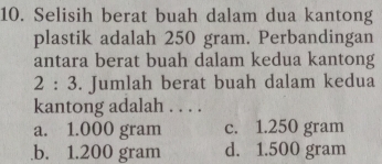 Selisih berat buah dalam dua kantong
plastik adalah 250 gram. Perbandingan
antara berat buah dalam kedua kantong
2:3. Jumlah berat buah dalam kedua
kantong adalah . . . .
a. 1.000 gram c. 1.250 gram .b. 1.200 gram d. 1.500 gram