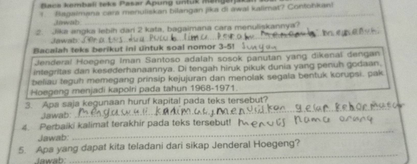 Baca kembalí teks Pasar Apung untuk mangerjak 
1. Bagaimana cara menuliskan bilangan jika di awal kalimat? Contohkan! 
Jawab 
_ 
2. Jika angka lebih dari 2 kata, bagaimana cara menuliskannya? 
Jawab: 
Bacalah teks berikut ini untuk soal nomor 3-5! 
Jenderal Hoegeng Iman Santoso adalah sosok panutan yang dikenal dengan 
integritas dan kesederhanaannya. Di tengah hiruk pikuk dunia yang penuh godaan. 
beliau teguh memegang prinsip kejujuran dan menolak segala bentuk korupsi. pak 
Hoegeng menjadi kapolri pada tahun 1968-1971. 
3. Apa saja kegunaan huruf kapital pada teks tersebut? 
Jawab: 
_ 
4. Perbaiki kalimat terakhir pada teks tersebut! 
Jawab: 
_ 
_ 
5. Apa yang dapat kita teladani dari sikap Jenderal Hoegeng? 
Jawab: