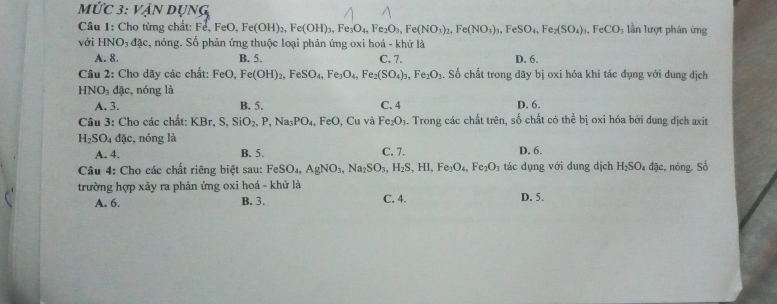 Mdot UC 3: Vận dụng
Câu 1: Cho từng chất: F Fe,FeO,Fe(OH)_2,Fe(OH)_3,Fe_3O_4,Fe_2O_3,Fe(NO_3)_2,Fe(NO_3)_3,FeSO_4,Fe_2(SO_4)_3,FeCO_3 3 lần lượt phản ứng
với HNO₃ đặc, nóng. Số phản ứng thuộc loại phản ứng oxi hoá - khử là
A. 8. B. 5. C. 7. D. 6.
Câu 2: Cho dãy các chất: FeO,Fe(OH)_2,FeSO_4,Fe_3O_4,Fe_2(SO_4)_3,Fe_2O_3. Số chất trong dãy bị oxi hóa khi tác dụng với dung dịch
HNO_3 đặc, nóng là
A. 3. B. 5. C. 4 D. 6.
Câu 3: Cho các chất: KBr, S,SiO_2,P,Na_3PO_4, FeO , Cu và Fe_2O_3. Trong các chất trên, số chất có thể bị oxi hóa bởi dung dịch axit
H_2SO_4dac :, nóng là
A. 4. B. 5. C. 7. D. 6.
Câu 4: Cho các chất riêng biệt sau: FeSO_4,AgNO_3,Na_2SO_3,H_2S,HI,Fe_3O_4,Fe_2O_3 tác dụng với dung dịch H_2SO_4 đặc, nóng. Số
trường hợp xảy ra phản ứng oxi hoá - khử là
A. 6. B. 3. C. 4.
D. 5.