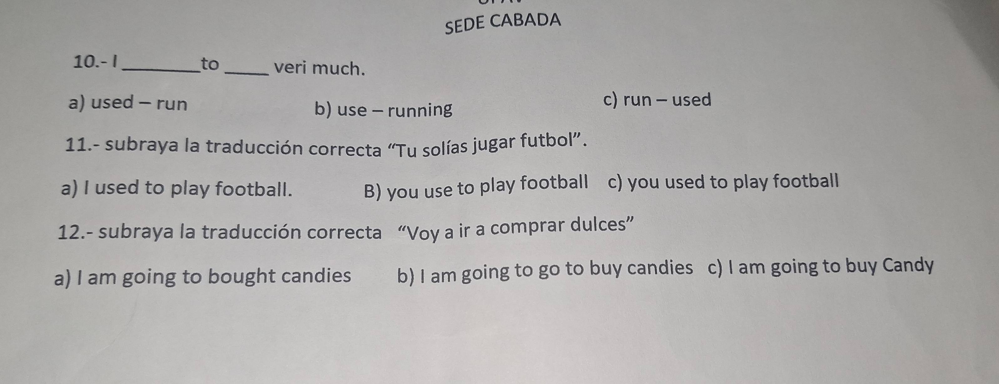 SEDE CABADA
10.- I_ to _veri much.
a) used - run c) run - used
b) use - running
11.- subraya la traducción correcta “Tu solías jugar futbol”.
a) I used to play football.
B) you use to play football c) you used to play football
12.- subraya la traducción correcta “Voy a ir a comprar dulces”
a) I am going to bought candies b) I am going to go to buy candies c) I am going to buy Candy