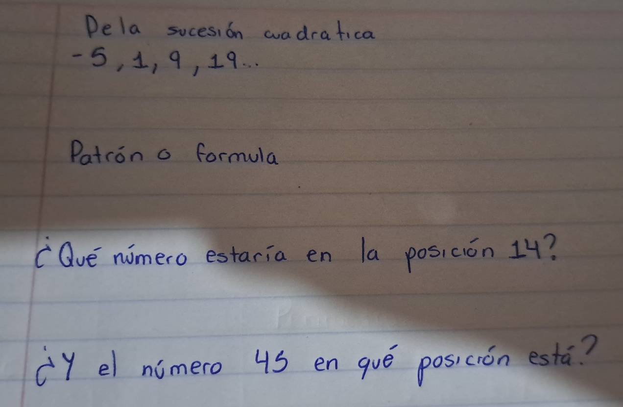 Dela socesion wadrafica
5, 1, 9, 19. . . 
Patron a formula 
"Qve nomero estaria en la posi ción 14? 
(Y el nimero 4S en gué posicrón esta?