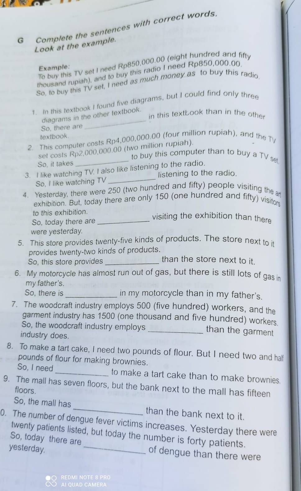 Complete the sentences with correct words
Look at the example.
To buy this TV set I need Rp850,000.00 (eight hundred and fifty
Example:
thousand rupiah), and to buy this radio I need Rp850,000.00.
So, to buy this TV set, I need as much money as to buy this radio.
1. In this textbook I found five diagrams, but I could find only three
diagrams in the other textbook.
in this textbook than in the other
So, there are
_
textbook
2. This computer costs Rp4,000,000.00 (four million rupiah), and the TV
set costs Rp2,000,000.00 (two million rupiah).
_to buy this computer than to buy a TV set
So, it takes
_
3. I like watching TV, I also like listening to the radio.
listening to the radio.
So, I like watching TV
4. Yesterday, there were 250 (two hundred and fifty) people visiting the an
exhibition. But, today there are only 150 (one hundred and fifty) visitors
to this exhibition. visiting the exhibition than there
So, today there are_
were yesterday.
5. This store provides twenty-five kinds of products. The store next to it
provides twenty-two kinds of products.
So, this store provides_
than the store next to it.
6. My motorcycle has almost run out of gas, but there is still lots of gas in
my father's.
So, there is _in my motorcycle than in my father's.
7. The woodcraft industry employs 500 (five hundred) workers, and the
garment industry has 1500 (one thousand and five hundred) workers.
So, the woodcraft industry employs_
than the garment 
industry does.
8. To make a tart cake, I need two pounds of flour. But I need two and half
pounds of flour for making brownies.
So, I need _to make a tart cake than to make brownies.
9. The mall has seven floors, but the bank next to the mall has fifteen
floors.
So, the mall has _than the bank next to it.
0. The number of dengue fever victims increases. Yesterday there were
_
twenty patients listed, but today the number is forty patients.
So, today there are
yesterday.
of dengue than there were
REDMI NOTE 8 PRO
AI QUAD CAMERA