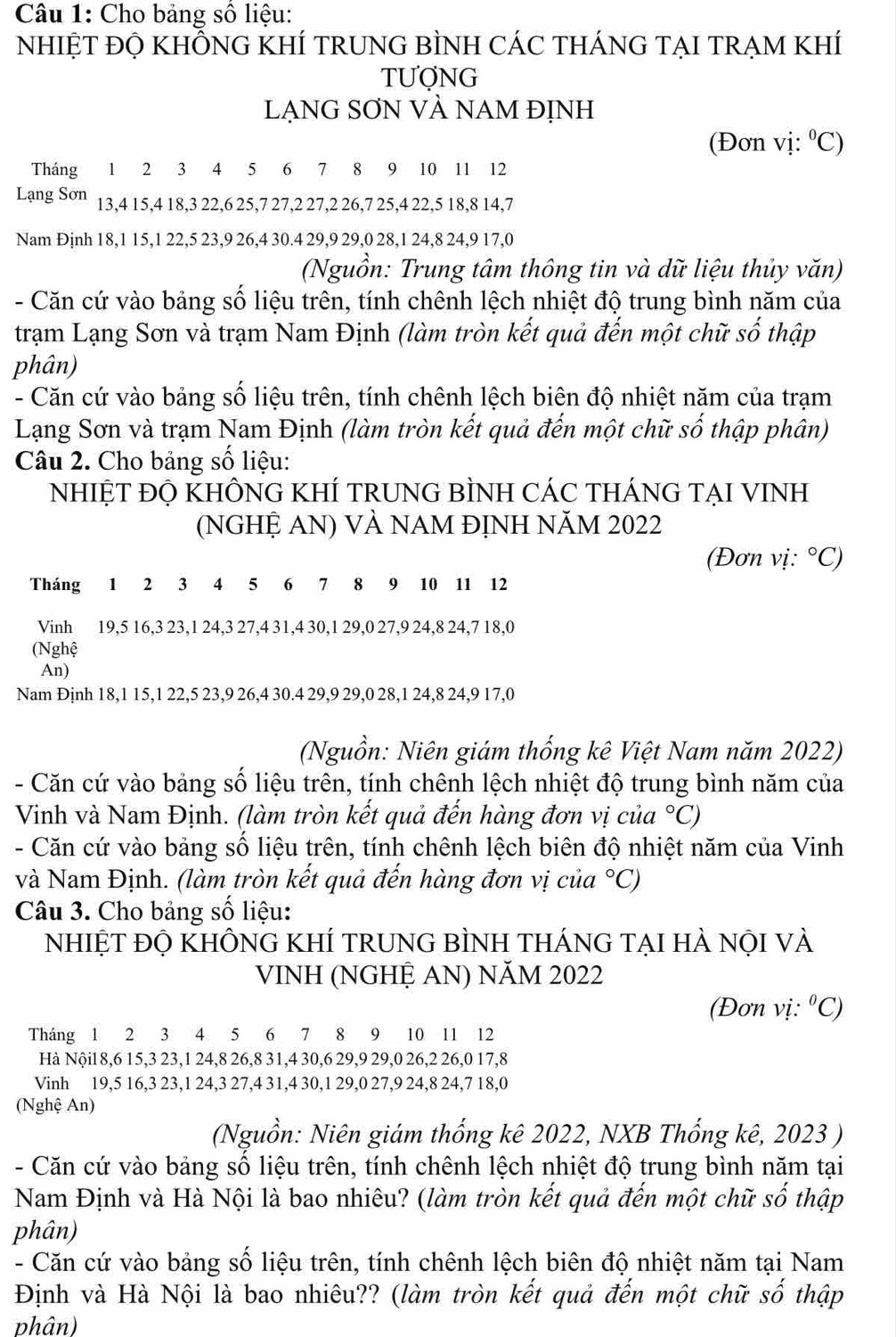 Cho bảng số liệu:
NhIỆT ĐỌ KHÔNG KHÍ TRUNG BÌNH CÁC THÁNG TẠI TRẠM KHÍ
TUợNG
LẠNG SƠN VÀ NAM ĐỊNH
(Đơn vị: ^circ C)
Tháng 1 2 3 4 5 6 7 8 9 10 11 12
Lạng Sơn 13,4 15,4 18,3 22,6 25,7 27,2 27,2 26,7 25,4 22,5 18,8 14,7
Nam Định 18,1 15,1 22,5 23,9 26,4 30.4 29,9 29,0 28,1 24,8 24,9 17,0
(Nguồn: Trung tâm thông tin và dữ liệu thủy văn)
- Căn cứ vào bảng số liệu trên, tính chênh lệch nhiệt độ trung bình năm của
trạm Lạng Sơn và trạm Nam Định (làm tròn kết quả đến một chữ số thập
phân)
- Căn cứ vào bảng số liệu trên, tính chênh lệch biên độ nhiệt năm của trạm
Lạng Sơn và trạm Nam Định (làm tròn kết quả đến một chữ số thập phân)
Câu 2. Cho bảng số liệu:
NhIỆT ĐỌ KHÔNG KHÍ TRUNG BÌNH CÁC THÁNG TẠI VINH
(NGHỆ AN) VÀ NAM ĐỊNH NăM 2022
(Đơn vị: ^circ C)
Tháng 1 2 3 4 5 6 7 8 9 10 11 12
Vinh 19,5 16,3 23,1 24,3 27,4 31,4 30,1 29,0 27,9 24,8 24,7 18,0
(Nghệ
An)
Nam Định 18,1 15,1 22,5 23,9 26,4 30.4 29,9 29,0 28,1 24,8 24,9 17,0
(Nguồn: Niên giám thống kê Việt Nam năm 2022)
- Căn cứ vào bảng số liệu trên, tính chênh lệch nhiệt độ trung bình năm của
Vinh và Nam Định. (làm tròn kết quả đến hàng đơn vị của°C)
- Căn cứ vào bảng số liệu trên, tính chênh lệch biên độ nhiệt năm của Vinh
và Nam Định. (làm tròn kết quả đến hàng đơn vị của°C)
Câu 3. Cho bảng số liệu:
nhiệT đỘ khÔnG KHÍ tRUNG bÌNH tHÁnG TẠI hÀ nội vÀ
VINH (NGHỆ AN) NăM 2022
(Đơn vị: ^circ C)
Tháng 1 2 3 4 5 6 7 8 9 10 11 12
Hà Nội1 8,6 15,3 23,1 24,8 26,8 31,4 30,6 29,9 29,0 26,2 26,0 17,8
Vinh 19,5 16,3 23,1 24,3 27,4 31,4 30,1 29,0 27,9 24,8 24,7 18,0
(Nghệ An)
(Nguồn: Niên giám thống kê 2022, NXB Thống kê, 2023 )
- Căn cứ vào bảng số liệu trên, tính chênh lệch nhiệt độ trung bình năm tại
Nam Định và Hà Nội là bao nhiêu? (làm tròn kết quả đến một chữ số thập
phân)
- Căn cứ vào bảng số liệu trên, tính chênh lệch biên độ nhiệt năm tại Nam
Định và Hà Nội là bao nhiêu?? (làm tròn kết quả đến một chữ số thập
phân)