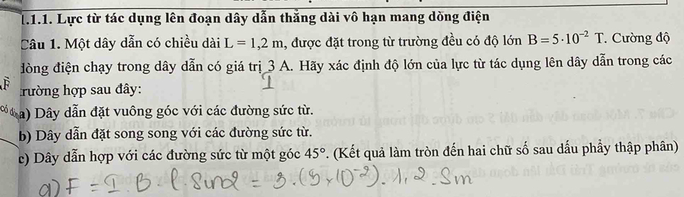 Lực từ tác dụng lên đoạn dây dẫn thắng dài vô hạn mang dòng điện
Câu 1. Một dây dẫn có chiều dài L=1,2m , được đặt trong từ trường đều có độ lớn B=5· 10^(-2)T.Cường độ
đòng điện chạy trong dây dẫn có giá trị 3 A. Hãy xác định độ lớn của lực từ tác dụng lên dây dẫn trong các
F rường hợp sau đây:
Có a) Dây dẫn đặt vuông góc với các đường sức từ.
b) Dây dẫn đặt song song với các đường sức từ.
c) Dây dẫn hợp với các đường sức từ một góc 45° *. (Kết quả làm tròn đến hai chữ số sau dấu phầy thập phân)