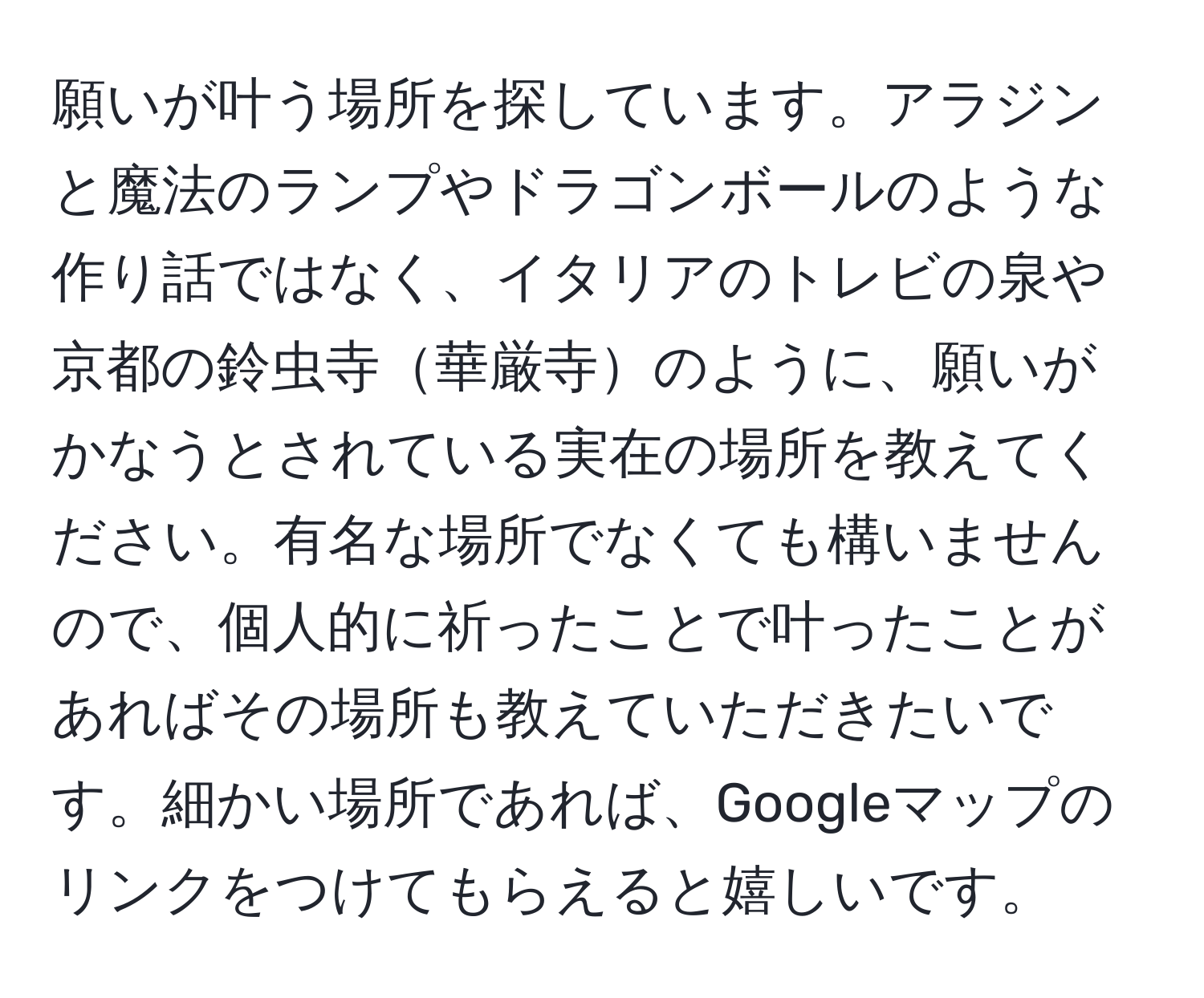 願いが叶う場所を探しています。アラジンと魔法のランプやドラゴンボールのような作り話ではなく、イタリアのトレビの泉や京都の鈴虫寺華厳寺のように、願いがかなうとされている実在の場所を教えてください。有名な場所でなくても構いませんので、個人的に祈ったことで叶ったことがあればその場所も教えていただきたいです。細かい場所であれば、Googleマップのリンクをつけてもらえると嬉しいです。