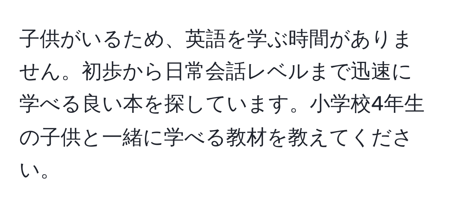 子供がいるため、英語を学ぶ時間がありません。初歩から日常会話レベルまで迅速に学べる良い本を探しています。小学校4年生の子供と一緒に学べる教材を教えてください。