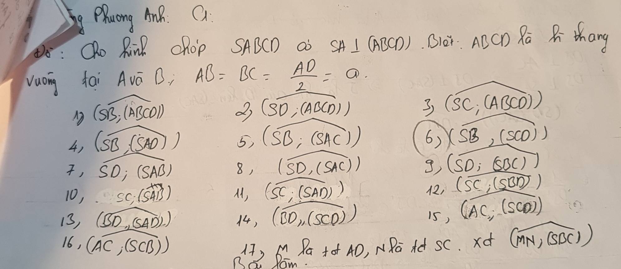 Zhuang AnR. Q 
8 : Qho Rind chop SABCD as SA⊥ (ABCD) Oer. ACCD Ra R thang 
vuong tai Avá B. AB=BC= AD/2 =a
widehat CSB;(ABCD))
27 (overline SD,(ABCD))
3 (widehat SC,(ABCD))
4) (widehat SB,(SAD)
5) (overline SB;(SAC))
6) (overline SB,(5CO))
, SD;(SAB)
8, (widehat SD,(SAC))
g) (overline SD;(overline SBC))
10, SC; (overline SAB) (overline SC,(overline SBD)
M, (widehat SC,(widehat SAD))
, 
13, (widehat BD,(widehat SAD).) 14, (widehat BD_1,(SCD))
is,
(overline AC, (overline CD)
16, overline AC; (s (B))
17) 6 Pa +o 4D, NRa Ad SC. xd (overline MN,overline SBC)
Ba Ram.