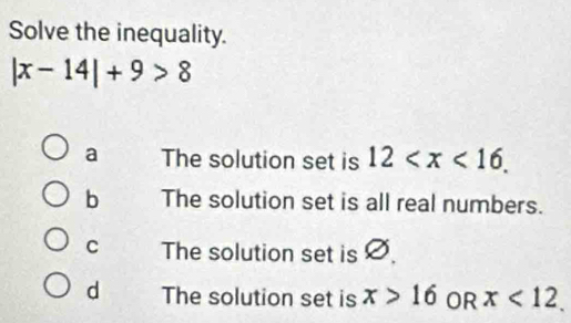 Solve the inequality.
|x-14|+9>8
a The solution set is 12 .
b The solution set is all real numbers.
C The solution set is Ø
d The solution set is x>16 OR x<12</tex>.