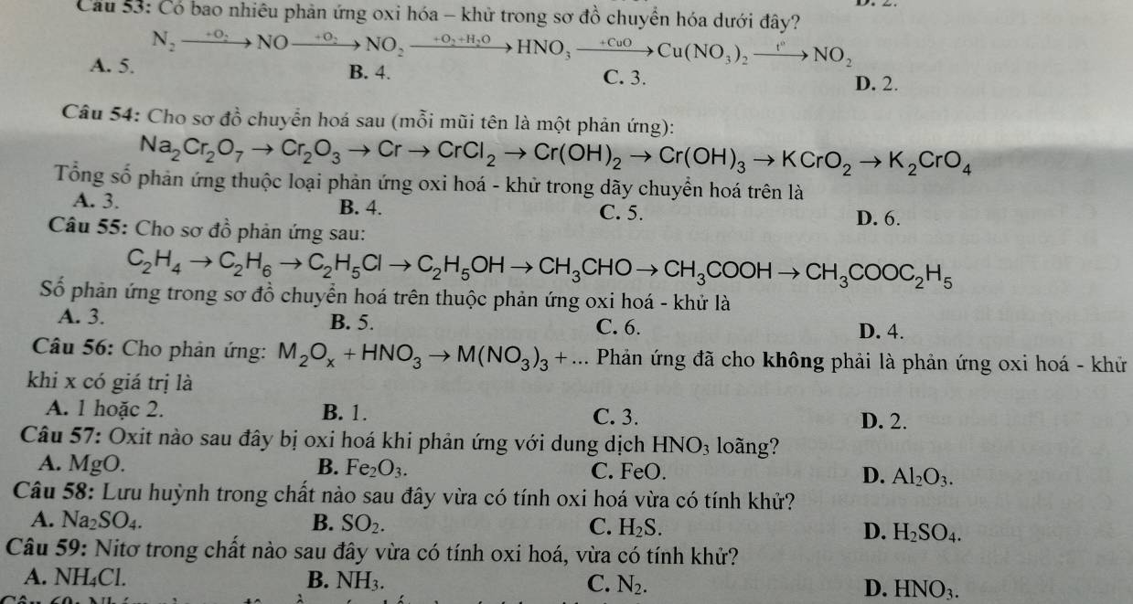 Cầu 53: Có bao nhiêu phản ứng oxi hóa - khử trong sơ đồ chuyển hóa dưới đây?
A. 5. N_2xrightarrow +0_2NOxrightarrow +0_2NO_2xrightarrow +0_2+H_2OHNO_3xrightarrow +CuOCu(NO_3)_2xrightarrow t^nNO_2 B. 4. C. 3. D. 2.
Câu 54: Cho sơ đồ chuyển hoá sau (mỗi mũi tên là một phản ứng):
Na_2Cr_2O_7to Cr_2O_3to CrCl_2to Cr(OH)_2to Cr(OH)_3to KCrO_2to K_2CrO_4
Tổng số phản ứng thuộc loại phản ứng oxi hoá - khử trong dãy chuyển hoá trên là
A. 3. B. 4. C. 5.
D. 6.
Câu 55: Cho sơ đồ phản ứng sau:
C_2H_4to C_2H_6to C_2H_5Clto C_2H_5OHto CH_3CHOto CH_3COOHto CH_3COOC_2H_5
Số phản ứng trong sơ đồ chuyển hoá trên thuộc phản ứng oxi hoá - khử là
A. 3. B. 5. C. 6. D. 4.
Câu 56: Cho phản ứng: M_2O_x+HNO_3to M(NO_3)_3+... Phản ứng đã cho không phải là phản ứng oxi hoá - khử
khi x có giá trị là
A. 1 hoặc 2. B. 1. C. 3. D. 2.
Câu 57: Oxit nào sau đây bị oxi hoá khi phản ứng với dung dịch HNO_3 loãng?
A. MgO. B. Fe_2O_3. C. FeO. D. Al_2O_3.
Câu 58: Lưu huỳnh trong chất nào sau đây vừa có tính oxi hoá vừa có tính khử?
A. Na_2SO_4. B. SO_2. C. H_2S. D. H_2SO_4.
Câu 59: Nitơ trong chất nào sau đây vừa có tính oxi hoá, vừa có tính khử?
A. NH₄Cl. B. NH_3. C. N_2. D. HNO_3.